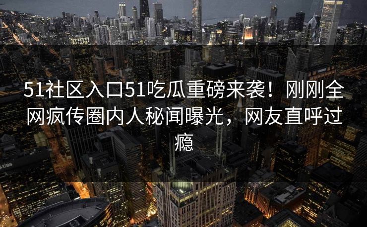 51社区入口51吃瓜重磅来袭！刚刚全网疯传圈内人秘闻曝光，网友直呼过瘾