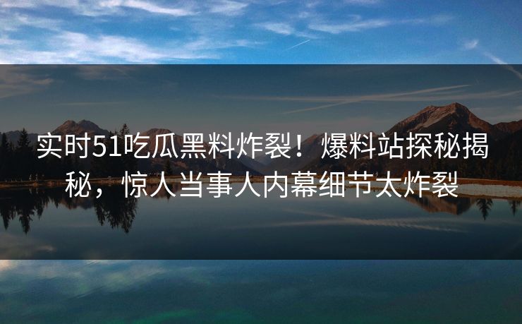 实时51吃瓜黑料炸裂！爆料站探秘揭秘，惊人当事人内幕细节太炸裂