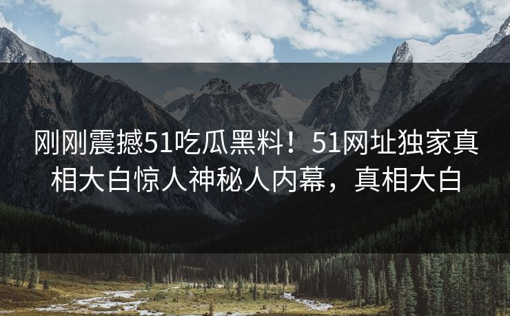 刚刚震撼51吃瓜黑料！51网址独家真相大白惊人神秘人内幕，真相大白