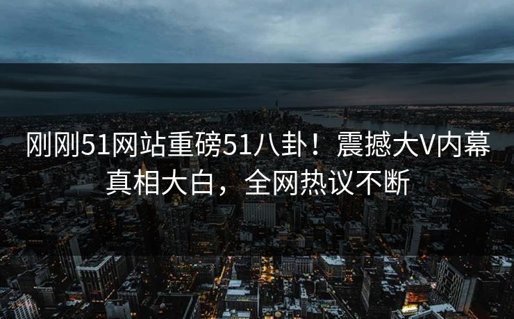 刚刚51网站重磅51八卦！震撼大V内幕真相大白，全网热议不断