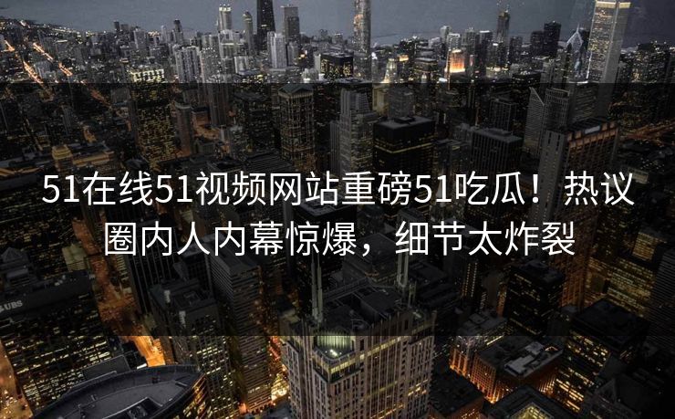 51在线51视频网站重磅51吃瓜！热议圈内人内幕惊爆，细节太炸裂