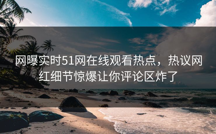 网曝实时51网在线观看热点，热议网红细节惊爆让你评论区炸了