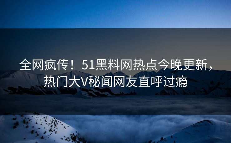 全网疯传！51黑料网热点今晚更新，热门大V秘闻网友直呼过瘾
