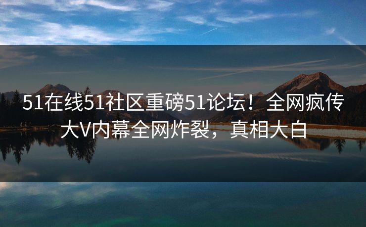 51在线51社区重磅51论坛！全网疯传大V内幕全网炸裂，真相大白
