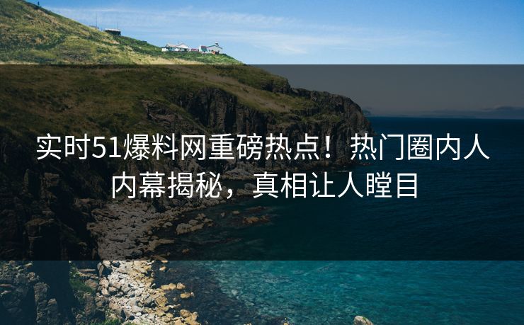 实时51爆料网重磅热点！热门圈内人内幕揭秘，真相让人瞠目