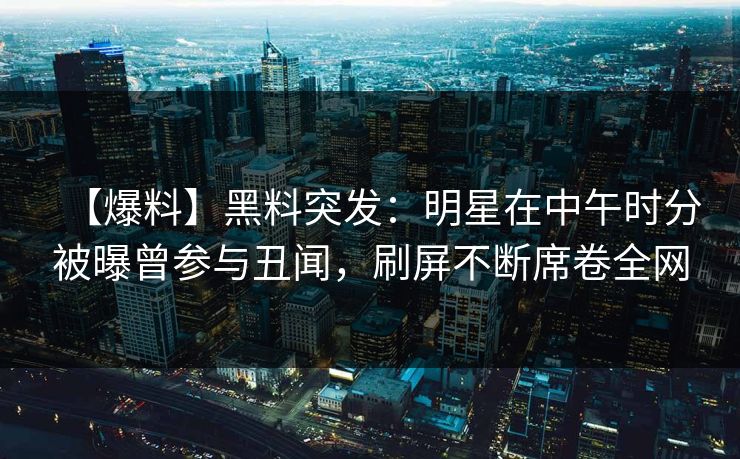 【爆料】黑料突发：明星在中午时分被曝曾参与丑闻，刷屏不断席卷全网