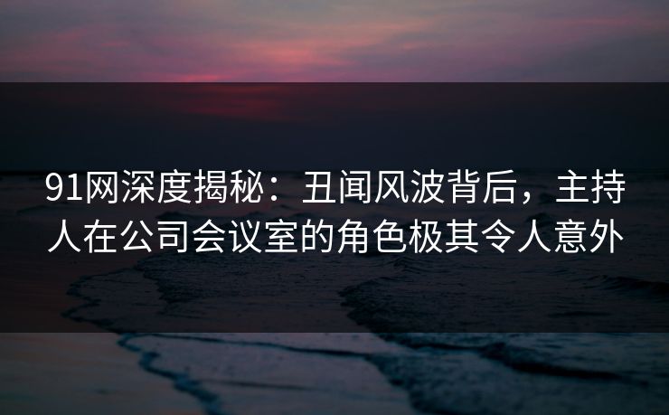 91网深度揭秘：丑闻风波背后，主持人在公司会议室的角色极其令人意外