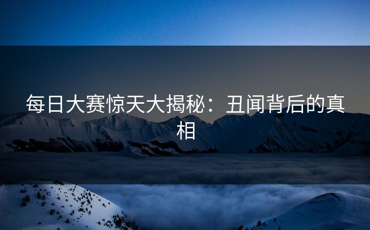 每日大赛惊天大揭秘：丑闻背后的真相