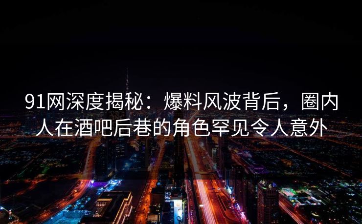91网深度揭秘：爆料风波背后，圈内人在酒吧后巷的角色罕见令人意外