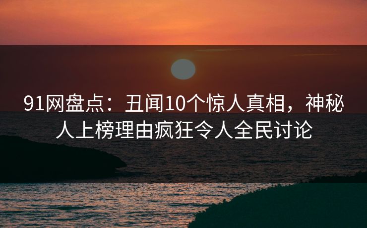 91网盘点：丑闻10个惊人真相，神秘人上榜理由疯狂令人全民讨论