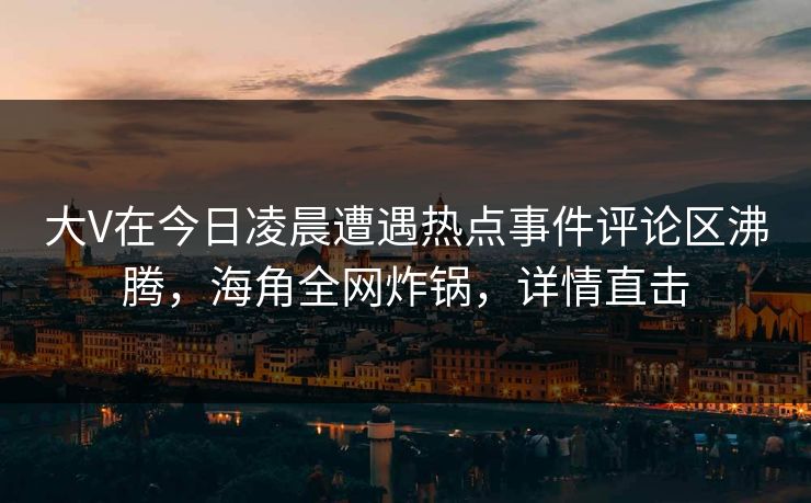 大V在今日凌晨遭遇热点事件评论区沸腾，海角全网炸锅，详情直击