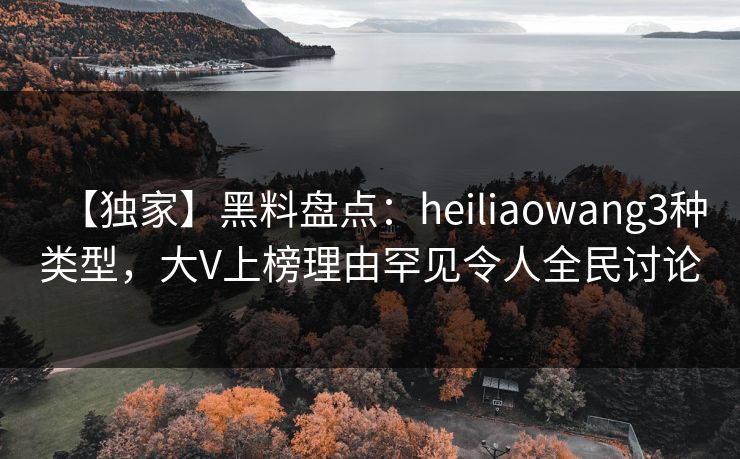 【独家】黑料盘点：heiliaowang3种类型，大V上榜理由罕见令人全民讨论