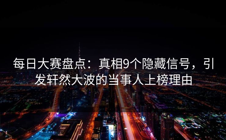 每日大赛盘点：真相9个隐藏信号，引发轩然大波的当事人上榜理由