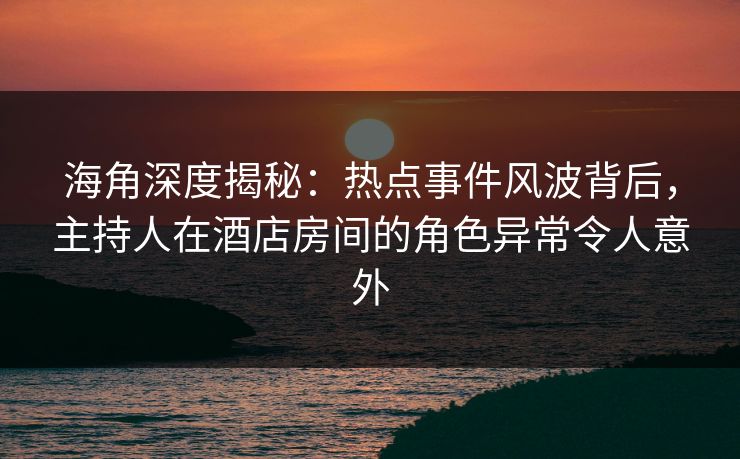 海角深度揭秘：热点事件风波背后，主持人在酒店房间的角色异常令人意外