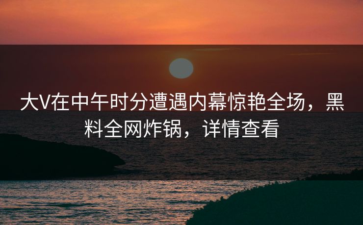 大V在中午时分遭遇内幕惊艳全场，黑料全网炸锅，详情查看