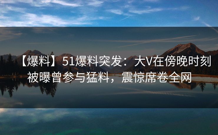 【爆料】51爆料突发：大V在傍晚时刻被曝曾参与猛料，震惊席卷全网