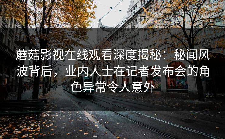 蘑菇影视在线观看深度揭秘：秘闻风波背后，业内人士在记者发布会的角色异常令人意外