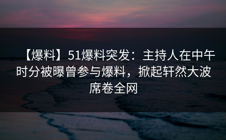 【爆料】51爆料突发：主持人在中午时分被曝曾参与爆料，掀起轩然大波席卷全网