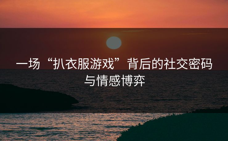 一场“扒衣服游戏”背后的社交密码与情感博弈
