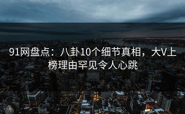 91网盘点：八卦10个细节真相，大V上榜理由罕见令人心跳