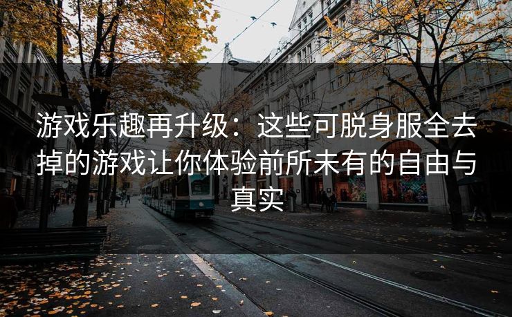 游戏乐趣再升级：这些可脱身服全去掉的游戏让你体验前所未有的自由与真实