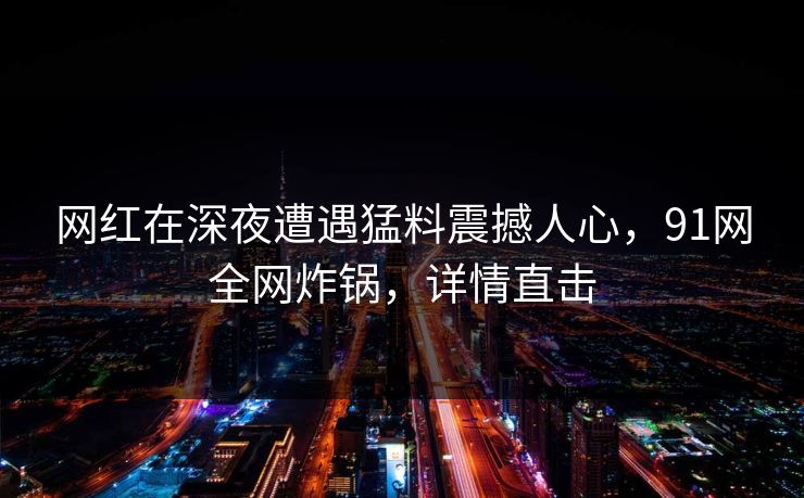 网红在深夜遭遇猛料震撼人心，91网全网炸锅，详情直击