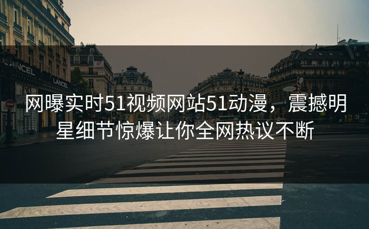 网曝实时51视频网站51动漫，震撼明星细节惊爆让你全网热议不断