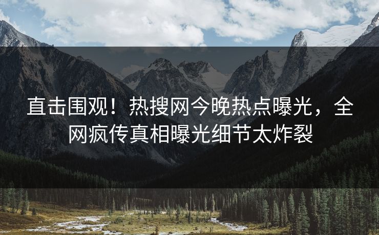 直击围观！热搜网今晚热点曝光，全网疯传真相曝光细节太炸裂