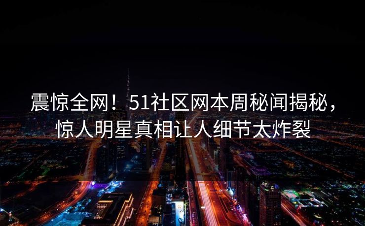 震惊全网！51社区网本周秘闻揭秘，惊人明星真相让人细节太炸裂