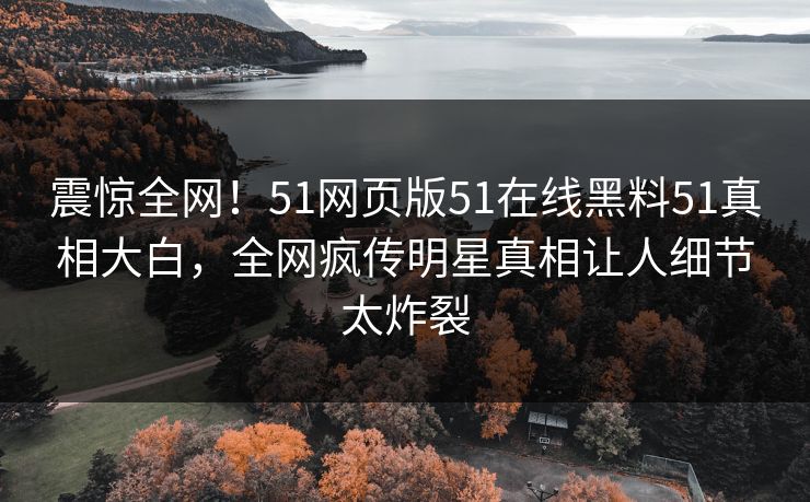 震惊全网！51网页版51在线黑料51真相大白，全网疯传明星真相让人细节太炸裂