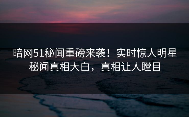暗网51秘闻重磅来袭！实时惊人明星秘闻真相大白，真相让人瞠目