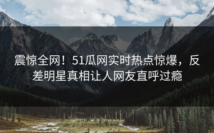 震惊全网！51瓜网实时热点惊爆，反差明星真相让人网友直呼过瘾