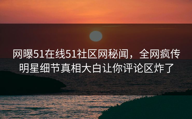 网曝51在线51社区网秘闻，全网疯传明星细节真相大白让你评论区炸了