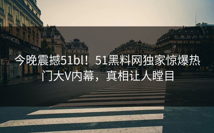 今晚震撼51bl！51黑料网独家惊爆热门大V内幕，真相让人瞠目