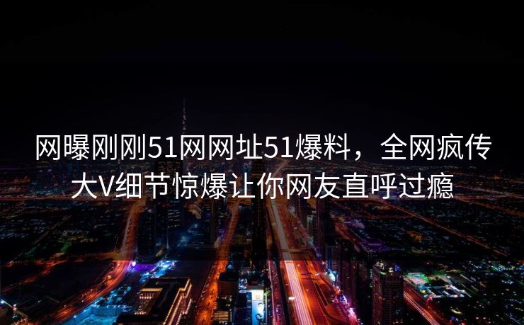 网曝刚刚51网网址51爆料，全网疯传大V细节惊爆让你网友直呼过瘾