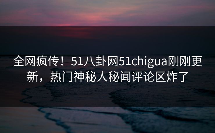 全网疯传！51八卦网51chigua刚刚更新，热门神秘人秘闻评论区炸了