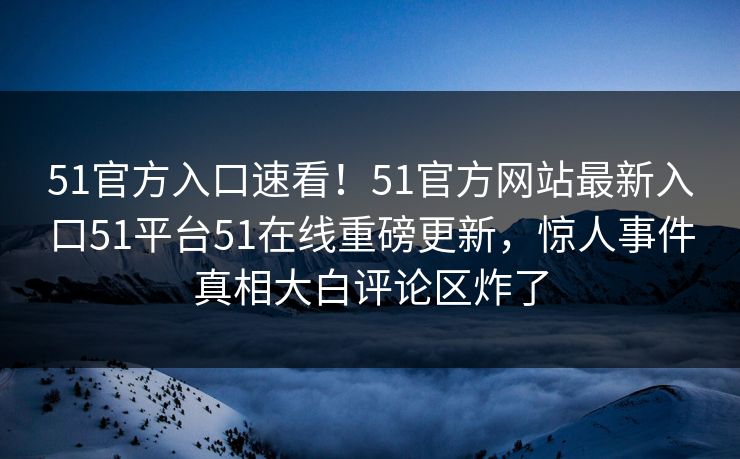 51官方入口速看！51官方网站最新入口51平台51在线重磅更新，惊人事件真相大白评论区炸了
