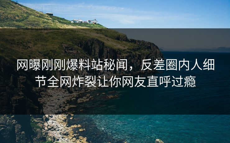 网曝刚刚爆料站秘闻，反差圈内人细节全网炸裂让你网友直呼过瘾