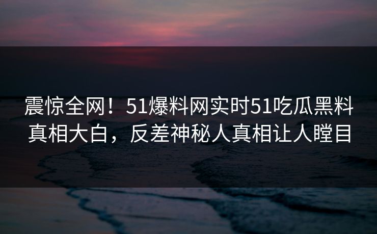 震惊全网！51爆料网实时51吃瓜黑料真相大白，反差神秘人真相让人瞠目