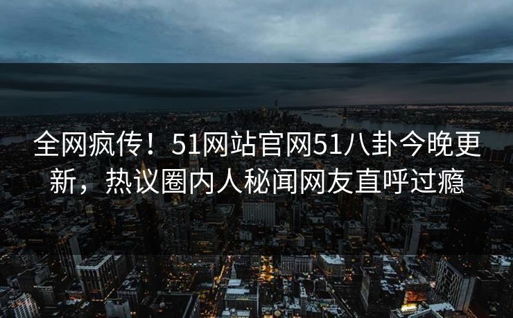 全网疯传！51网站官网51八卦今晚更新，热议圈内人秘闻网友直呼过瘾