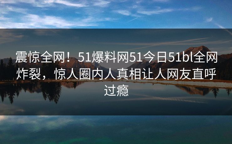 震惊全网！51爆料网51今日51bl全网炸裂，惊人圈内人真相让人网友直呼过瘾