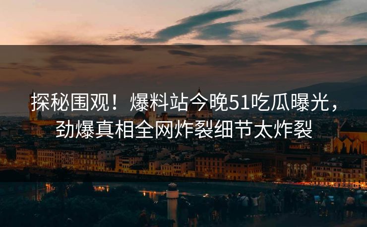 探秘围观！爆料站今晚51吃瓜曝光，劲爆真相全网炸裂细节太炸裂