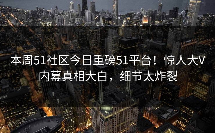 本周51社区今日重磅51平台！惊人大V内幕真相大白，细节太炸裂