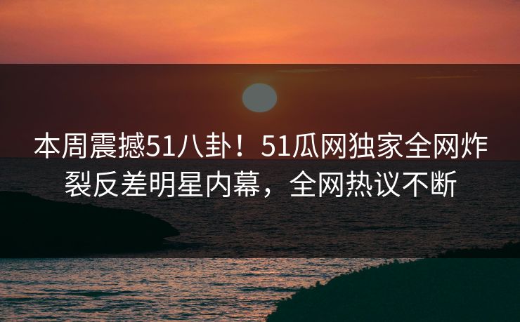 本周震撼51八卦！51瓜网独家全网炸裂反差明星内幕，全网热议不断