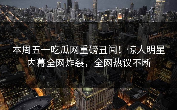 本周五一吃瓜网重磅丑闻！惊人明星内幕全网炸裂，全网热议不断