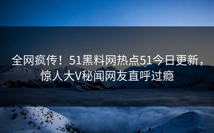 全网疯传！51黑料网热点51今日更新，惊人大V秘闻网友直呼过瘾