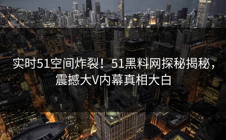 实时51空间炸裂！51黑料网探秘揭秘，震撼大V内幕真相大白