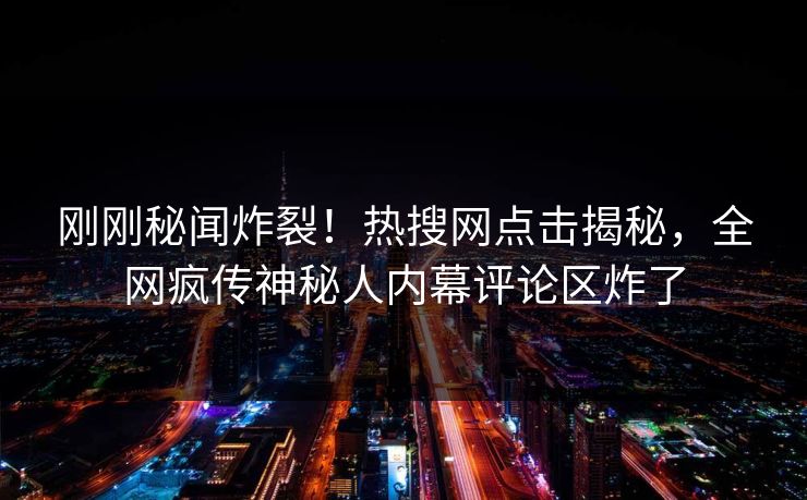 刚刚秘闻炸裂！热搜网点击揭秘，全网疯传神秘人内幕评论区炸了