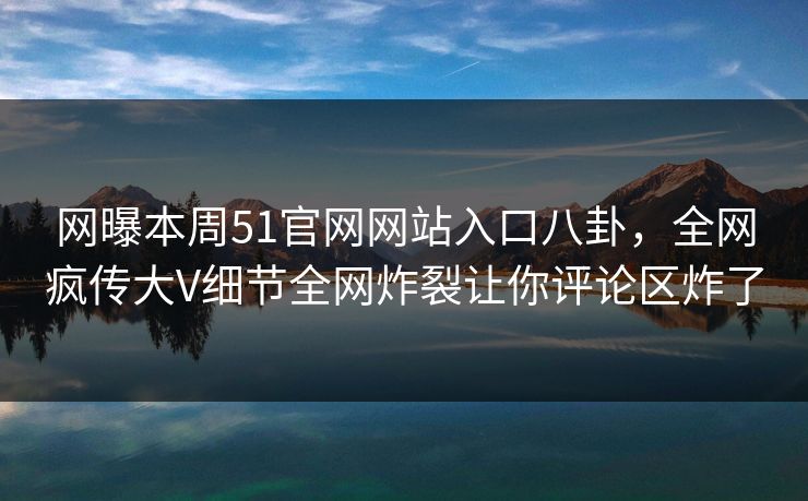 网曝本周51官网网站入口八卦，全网疯传大V细节全网炸裂让你评论区炸了