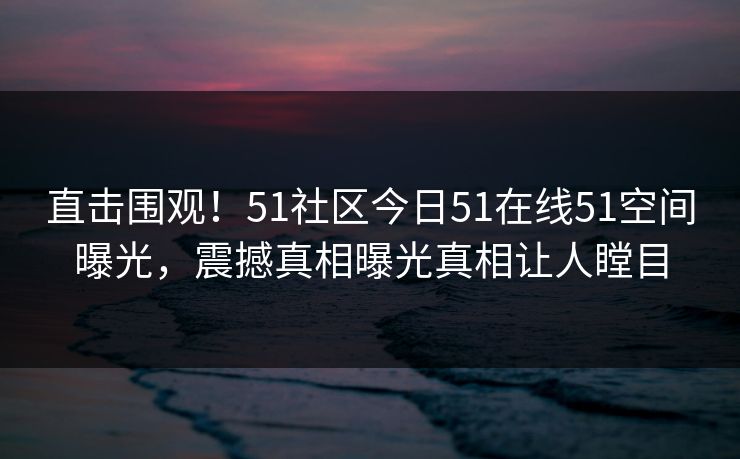 直击围观！51社区今日51在线51空间曝光，震撼真相曝光真相让人瞠目